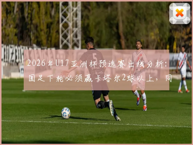 2026年U17亚洲杯预选赛出线分析：国足下轮必须赢卡塔尔2球以上，同时看印尼队与日本队比赛结果