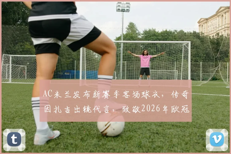 AC米兰发布新赛季客场球衣,传奇因扎吉出镜代言,致敬2026年欧冠第七冠20周年纪念,附最新发售时间与价格指南