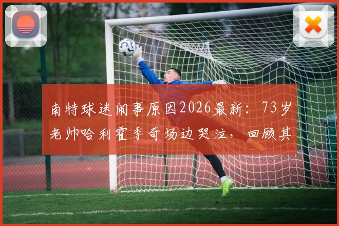 南特球迷闹事原因2026最新：73岁老帅哈利霍季奇场边哭泣，回顾其执教战绩与现场视频