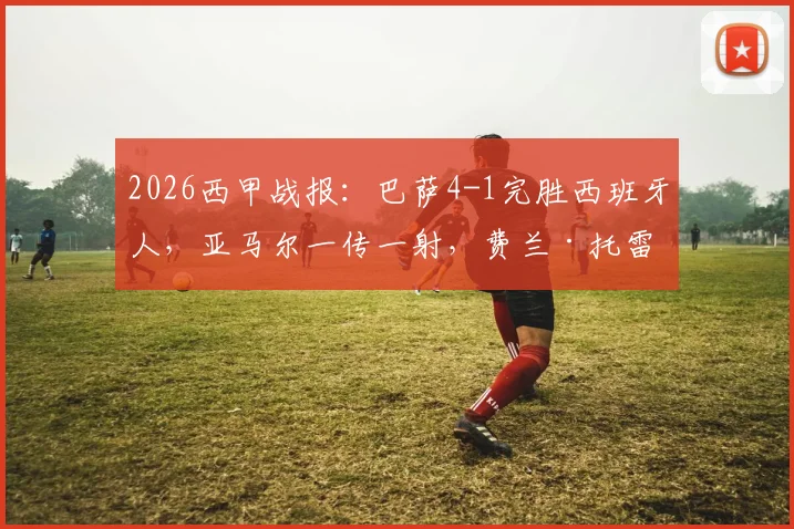 2026西甲战报：巴萨4-1完胜西班牙人，亚马尔一传一射，费兰·托雷斯梅开二度助球队取胜，比赛回放与球员评分分析