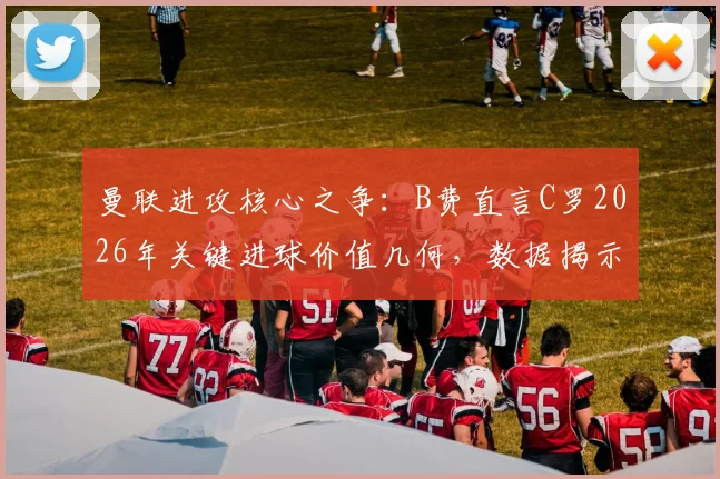 曼联进攻核心之争：B费直言C罗2026年关键进球价值几何，数据揭示老将不可替代性