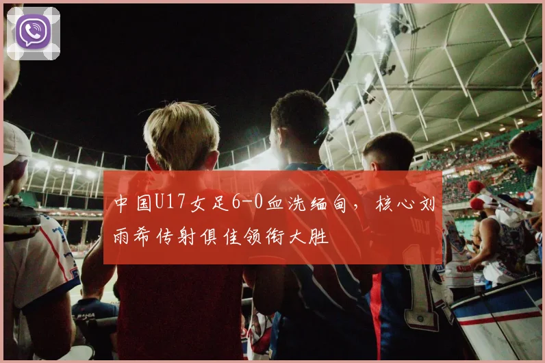中国U17女足6-0血洗缅甸,核心刘雨希传射俱佳领衔大胜