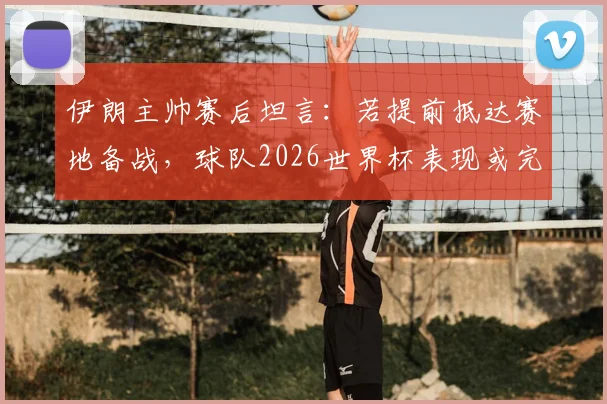 伊朗主帅赛后坦言:若提前抵达赛地备战,球队2026世界杯表现或完全不同,环境适应成关键