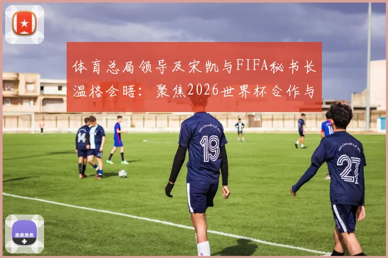 体育总局领导及宋凯与FIFA秘书长温格会晤：聚焦2026世界杯合作与中国足球发展议题