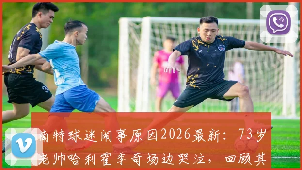 南特球迷闹事原因2026最新:73岁老帅哈利霍季奇场边哭泣,回顾其执教战绩与现场视频