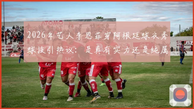 2026年艺人李恩菲穿阿根廷球衣秀球技引热议：是真有实力还是纯属摆拍？附艺人足球水平大揭秘