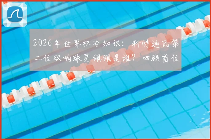 2026年世界杯冷知识:科特迪瓦第二位双响球员佩佩是谁?回顾首位达成者与国家队射手榜