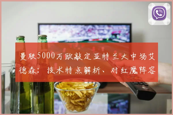 曼联5000万欧敲定亚特兰大中场艾德森：技术特点解析、对红魔阵容影响及转会价值探讨