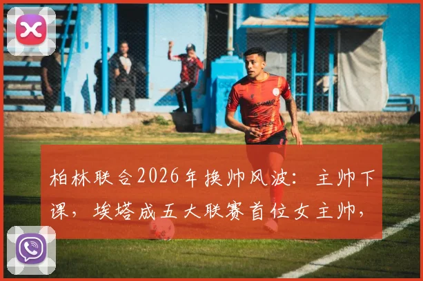柏林联合2026年换帅风波：主帅下课，埃塔成五大联赛首位女主帅，俱乐部开启新时代