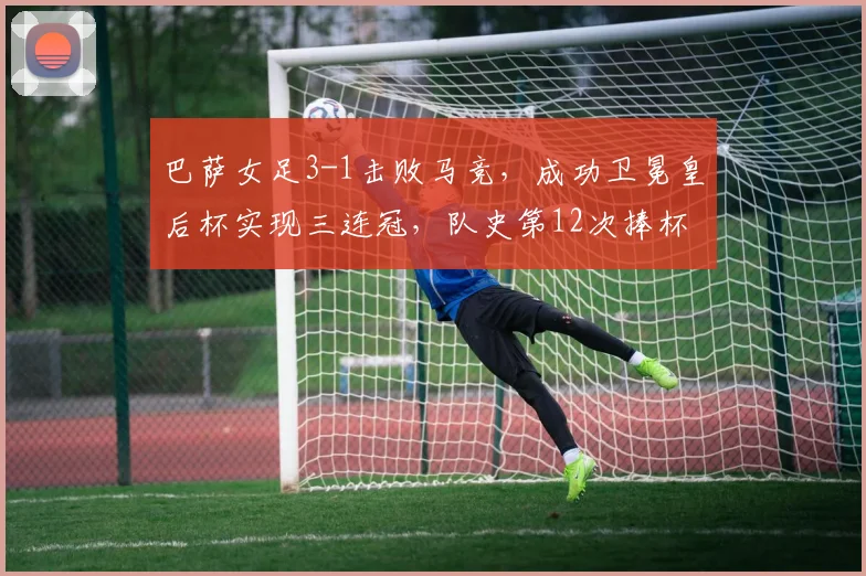 巴萨女足3-1击败马竞，成功卫冕皇后杯实现三连冠，队史第12次捧杯详解与技战术回顾