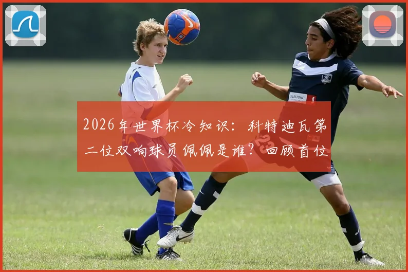 2026年世界杯冷知识:科特迪瓦第二位双响球员佩佩是谁?回顾首位达成者与国家队射手榜