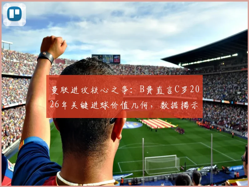 曼联进攻核心之争：B费直言C罗2026年关键进球价值几何，数据揭示老将不可替代性
