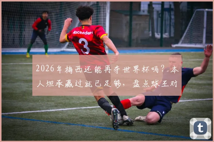 2026年梅西还能再夺世界杯吗?本人坦承赢过就已足够,盘点球王对未来的真实想法