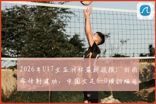 2026年U17女亚洲杯最新战报：刘雨希传射建功，中国女足6-0横扫缅甸，附完整赛程与出线分析