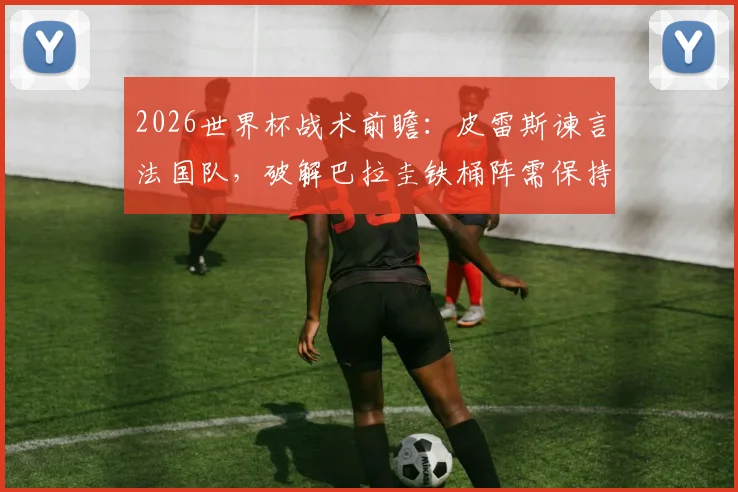 2026世界杯战术前瞻：皮雷斯谏言法国队，破解巴拉圭铁桶阵需保持冷静是关键